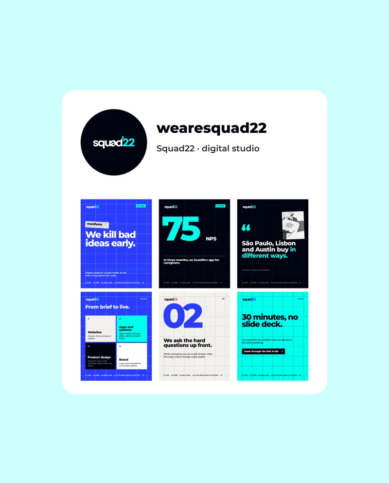 wearesquad22 · Squad22 · digital studio · 1/6  swipe · manifesto · We kill bad ideas early. · Digital projects usually break at the brief, long before the code. · no. 001 · oct 2026 · by alex cortes · ai on the draft, hands on the final · v3 · 01  health · 75 · NPS · In three months, on Scaelife's app for caregivers. · no. 002 · “ · São Paulo, Lisbon and Austin buy in different ways. · method 02 · design for each market · no. 006 · services · From brief to live. · 01 · Websites · Custom, fast and easy to update. · 02 · Apps and systems · Web, mobile and back office, with AI where it helps. · 03 · Product design · Research, flows and interface, tested with real users. · 04 · Brand · Logo, brand guidelines and design system. · no. 007 · 2/6 · We ask the hard questions up front. · While changing course is still simple. After the code, every change costs weeks. · contact · 30 minutes, no slide deck. · You describe the problem and we tell you if it's worth building. · book through the link in bio · no. 009
