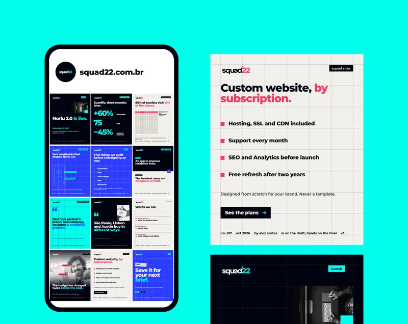 squad22.com.br · launch · Norlu 2.0 is live. · September 11, 2026 · Audit first, redesign after. iOS and Android, in English and French. · no. 016 · oct 2026 · by alex cortes · ai on the draft, hands on the final · v3 · 01  health · Scaelife · Scaelife, three months later. · +60% · app usage · 75 · NPS · −45% · support requests · no. 011 · 02  tourism · Norlu · 80% of tourists visit 10% of the places. · 100 places in the city. 10 get almost everyone. · Norlu turns the city into a collecting game that spreads those visits. · no. 010 · Two constraints that shaped Norlu 2.0. · location only at check-in · map works offline · The places worth visiting tend to have the worst signal. · no. 015 · audit · Five things we audit before redesigning an app. · 01 · Typography · 02 · Color · 03 · Touch targets · 04 · Flow · 05 · Navigation · All of it designed for people using the app outdoors, one-handed, in the sun. · no. 012 · the brief · An app to improve residents' lives. · the research · The heaviest users are caregivers on shift. · no. 014 · 03  insurance · Covered · “ · Next to a partner's brand, inconsistency becomes a credibility problem. · from the Covered case · website, design system and brand, since 2025 · no. 013 · São Paulo, Lisbon and Austin buy in different ways. · method 02 · design for each market · no. 006 · tone of voice · Words we cut. · innovative solutions · what the product does · strategic partner · senior team · we deliver value · built, shipped and billing · no. 005 · behind the scenes · navigation v1 · v2 after testing · The navigation changed twice before the code. · Tests with caregivers on shift, in the Scaelife case. · no. 018 · squad sites · Custom website, by subscription. · Hosting, SSL and CDN included · Support every month · SEO and Analytics before launch · Free refresh after two years · Designed from scratch for your brand. Never a template. · See the plans · no. 017 · 6/6 · end · Save it for your next brief. · And send it to someone about to hire a website. · save · share · no. 019